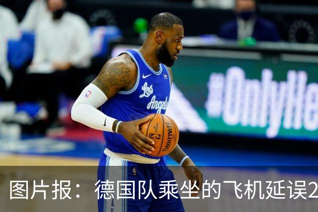 图片报：德国队乘坐的飞机延误20分钟，原因是随行人员忘带护照