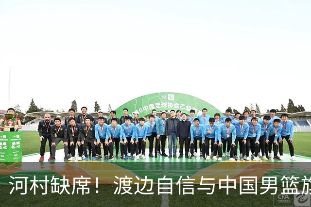 河村缺席！渡边自信与中国男篮旗鼓相当：以我们当下实力完全能赢